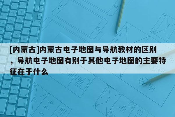 [內(nèi)蒙古]內(nèi)蒙古電子地圖與導(dǎo)航教材的區(qū)別，導(dǎo)航電子地圖有別于其他電子地圖的主要特征在于什么