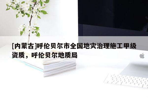 [內(nèi)蒙古]呼倫貝爾市全國地災(zāi)治理施工甲級資質(zhì)，呼倫貝爾地質(zhì)局