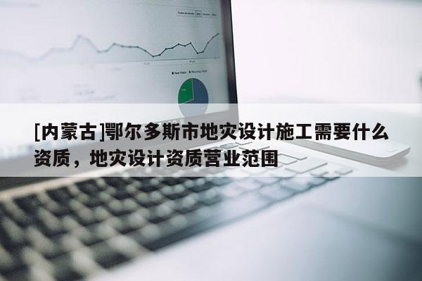 [內(nèi)蒙古]鄂爾多斯市地災(zāi)設(shè)計施工需要什么資質(zhì)，地災(zāi)設(shè)計資質(zhì)營業(yè)范圍