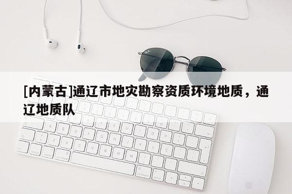 [內(nèi)蒙古]通遼市地災(zāi)勘察資質(zhì)環(huán)境地質(zhì)，通遼地質(zhì)隊
