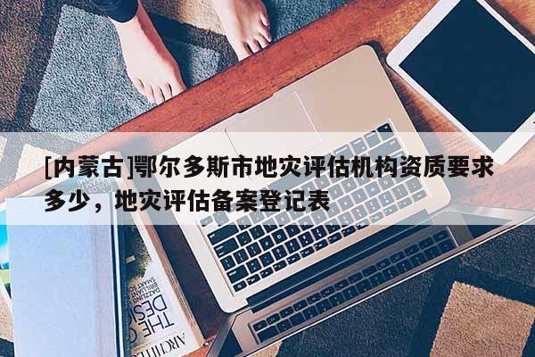 [內(nèi)蒙古]鄂爾多斯市地災(zāi)評估機構(gòu)資質(zhì)要求多少，地災(zāi)評估備案登記表