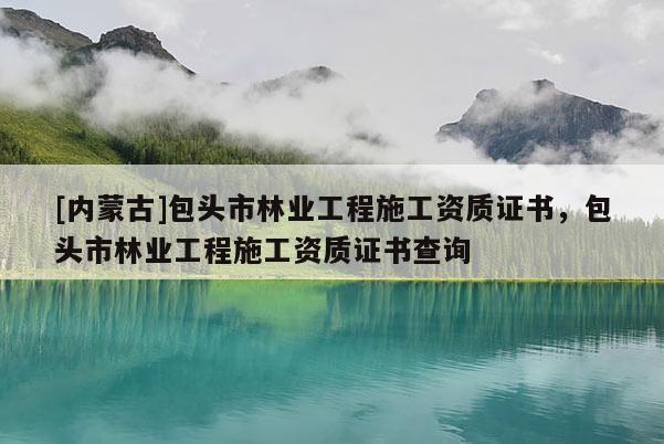[內(nèi)蒙古]包頭市林業(yè)工程施工資質(zhì)證書，包頭市林業(yè)工程施工資質(zhì)證書查詢