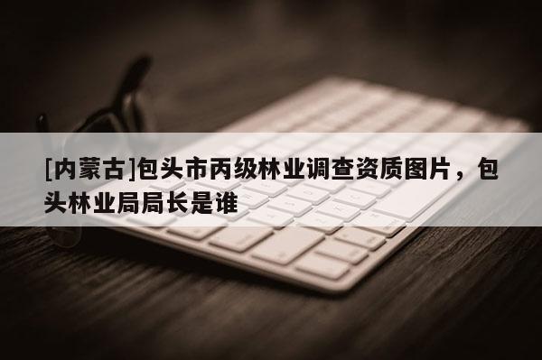 [內(nèi)蒙古]包頭市丙級林業(yè)調(diào)查資質(zhì)圖片，包頭林業(yè)局局長是誰