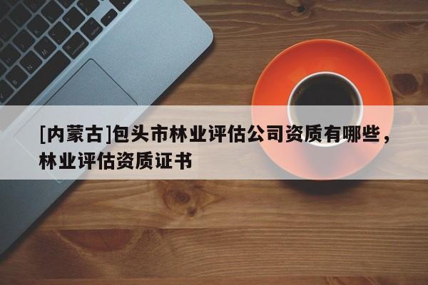[內(nèi)蒙古]包頭市林業(yè)評估公司資質(zhì)有哪些，林業(yè)評估資質(zhì)證書