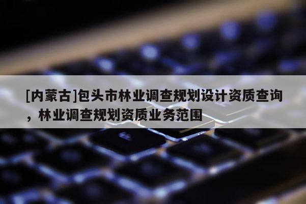 [內(nèi)蒙古]包頭市林業(yè)調(diào)查規(guī)劃設(shè)計(jì)資質(zhì)查詢，林業(yè)調(diào)查規(guī)劃資質(zhì)業(yè)務(wù)范圍